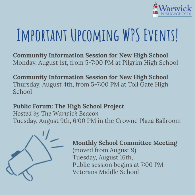 Important Upcoming WPS Events!   Community Information Session for New High School  Monday, August 1st, from 5-7:00 PM at Pilgrim High School  Community Information Session for New High School  Thursday, August 4th, from 5-7:00 PM at Toll Gate High School   Public Forum: The High School Project Hosted by The Warwick Beacon Tuesday, August 9th, 6:00 PM in the Crowne Plaza Ballroom Monthly School Committee Meeting  (moved from August 9) Tuesday, August 16th,  Public session begins at 7:00 PM  Veterans Middle School
