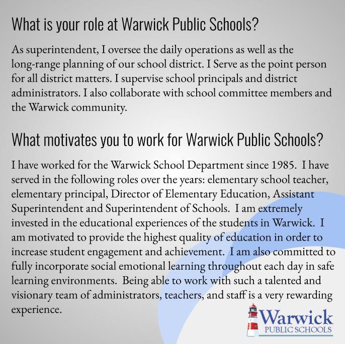What is your role at Warwick Public Schools?  As superintendent, I oversee the daily operations as well as the long-range planning of our school district. I Serve as the point person for all district matters. I supervise school principals and district administrators. I also collaborate with school committee members and the Warwick community.  What motivates you to work for Warwick Public Schools?  I have worked for the Warwick School Department since 1985.  I have served in the following roles over the years: elementary school teacher, elementary principal, Director of Elementary Education, Assistant Superintendent and Superintendent of Schools.  I am extremely invested in the educational experiences of the students in Warwick.  I am motivated to provide the highest quality of education in order to increase student engagement and achievement.  I am also committed to fully incorporate social emotional learning throughout each day in safe learning environments.  Being able to work with such a talented and visionary team of administrators, teachers, and staff is a very rewarding experience.
