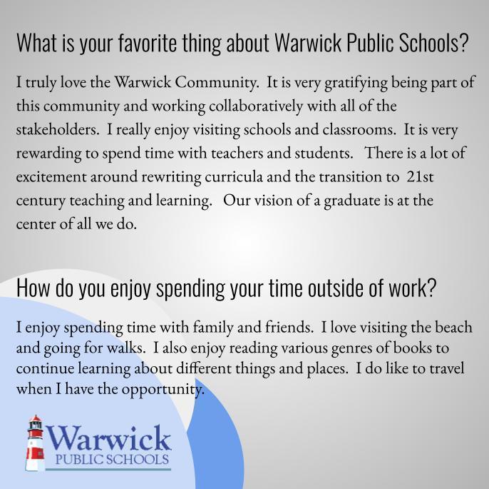 What is your favorite thing about Warwick Public Schools?  I truly love the Warwick Community.  It is very gratifying being part of this community and working collaboratively with all of the stakeholders.  I really enjoy visiting schools and classrooms.  It is very rewarding to spend time with teachers and students.   There is a lot of excitement around rewriting curricula and the transition to  21st century teaching and learning.   Our vision of a graduate is at the center of all we do.  How do you enjoy spending your time outside of work?  I enjoy spending time with family and friends.  I love visiting the beach and going for walks.  I also enjoy reading various genres of books to continue learning about different things and places.  I do like to travel when I have the opportunity.