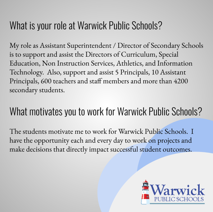 What is your role at Warwick Public Schools? My role as Assistant Superintendent / Director of Secondary Schools is to support and assist the Directors of Curriculum, Special Education, Non Instruction Services, Athletics, and Information Technology.  Also, support and assist 5 Principals, 10 Assistant Principals, 600 teachers and staff members and more than 4200 secondary students.  What motivates you to work for Warwick Public Schools? The students motivate me to work for Warwick Public Schools.  I have the opportunity each and every day to work on projects and make decisions that directly impact successful student outcomes.   