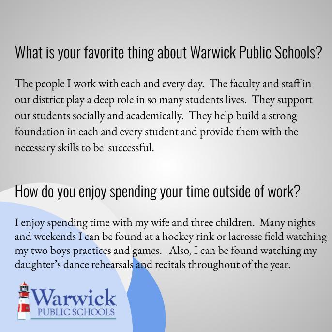 What is your favorite thing about Warwick/WPS? The people I work with each and every day.  The faculty and staff in our district play a deep role in so many students lives.  They support our students socially and academically.  They help build a strong foundation in each and every student and provide them with the necessary skills to be  successful. How do you enjoy spending your time outside of work?I enjoy spending time with my wife and three children.  Many nights and weekends I can be found at a hockey rink or lacrosse field watching my two boys practices and games.   Also, I can be found watching my daughter’s dance rehearsals and recitals throughout of the year.  