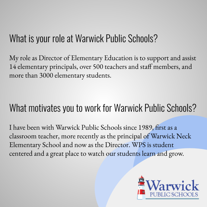 My role as Director of Elementary Education is to support and assist 14 elementary principals, over 500 teachers and staff members, and more than 3000 elementary students.  I have been with Warwick Public Schools since 1989, first as a classroom teacher, more recently as the principal of Warwick Neck Elementary School and now as the Director. WPS is student centered and a great place to watch our students learn and grow. 