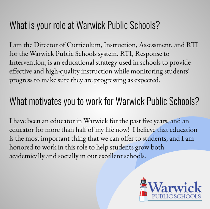 I am the Director of Curriculum, Instruction, Assessment, and RTI for the Warwick Public Schools system. RTI, Response to Intervention, is an educational strategy used in schools to provide effective and high-quality instruction while monitoring students' progress to make sure they are progressing as expected.      I have been an educator in Warwick for the past five years, and an educator for more than half of my life now!  I believe that education is the most important thing that we can offer to students, and I am honored to work in this role to help students grow both academically and socially in our excellent schools.