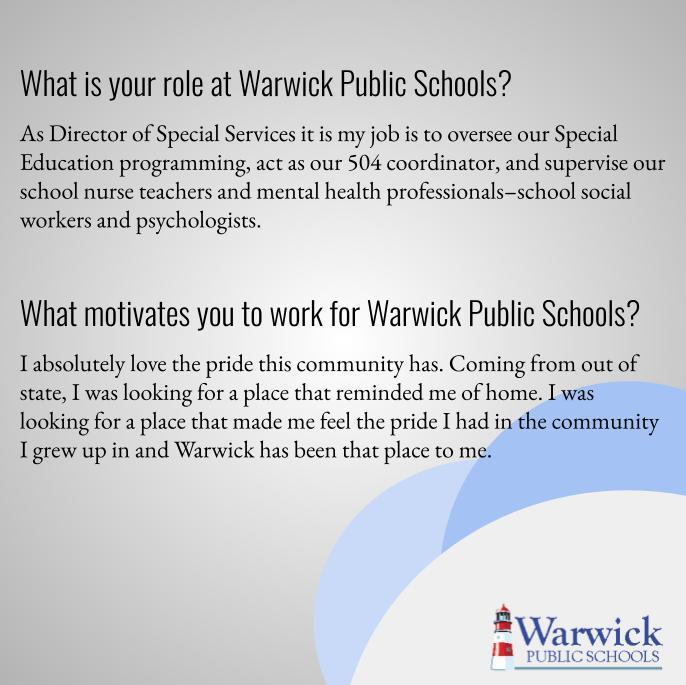 As Director of Special Services my role is to oversee our special education programming, act as our 504 coordinator, as well as supervise our School Nurse Teachers and Mental Health staff. I absolutely love the pride this community has. Coming from out of state, I was looking for a place that reminded me of home. I was looking for a place that made me feel the pride I had in the community I grew up in and Warwick has been that place to me.