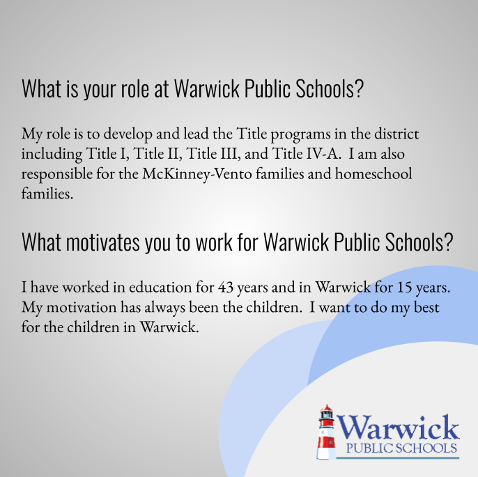 My role is to develop and lead the Title programs in the district including Title I, Title II, Title III, and Title IV-A.  I am also responsible for the McKinney-Vento families and homeschool families.    I have worked in education for 43 years and in Warwick for 15 years.  My motivation has always been the children.  I want to do my best for the children in Warwick.