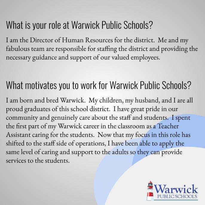 What is your role at Warwick Public Schools? I am the Director of Human Resources for the district.  Me and my fabulous team are responsible for staffing the district and providing the necessary guidance and support of our valued employees.   What motivates you to work for Warwick Public Schools? I am born and bred Warwick.  My children, my husband, and I are all proud graduates of this school district.  I have great pride in our community and genuinely care about the staff and students.  I spent the first part of my Warwick career in the classroom as a Teacher Assistant caring for the students.  Now that my focus in this role has shifted to the staff side of operations, I have been able to apply the same level of caring and support to the adults so they can provide services to the students.  