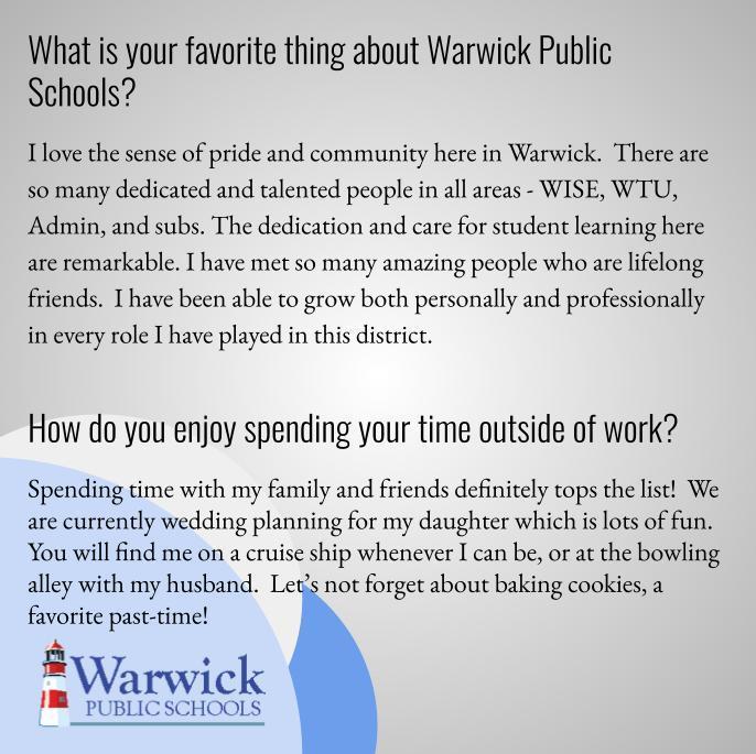 What is your favorite thing about Warwick? I love the sense of pride and community here in Warwick.  There are so many dedicated and talented people in all areas - WISE, WTU, Admin, and subs. The dedication and care for student learning here are remarkable. I have met so many amazing people who are lifelong friends.  I have been able to grow both personally and professionally in every role I have played in this district.   How do you enjoy spending your time outside of work? Spending time with my family and friends definitely tops the list!  We are currently wedding planning for my daughter which is lots of fun.  You will find me on a cruise ship whenever I can be, or at the bowling alley with my husband.  Let’s not forget about baking cookies, a favorite past-time!