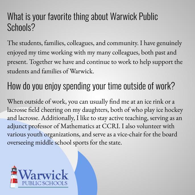 The students, families, colleagues, and community. I have genuinely enjoyed my time working with my many colleagues, both past and present. Together we have and continue to work to help support the students and families of Warwick.  When outside of work, you can usually find me at an ice rink or a lacrosse field cheering on my daughters, both of who play ice hockey and lacrosse. Additionally, I like to stay active teaching, serving as an adjunct professor of Mathematics at CCRI. I also volunteer with various youth organizations, and serve as a vice-chair for the board overseeing middle school sports for the state. 