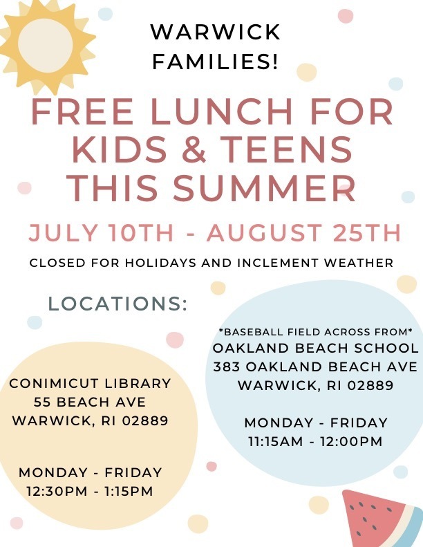 Warwick families, free lunches are available to all school-aged kids from July 10th - August 25th at Oakland Beach Elementary School, across the street by the fields, from 11:15 until 12:00 PM, and at the Conimicut Library on Beach Ave from 12:30 until 1:15 PM. *Closed holidays